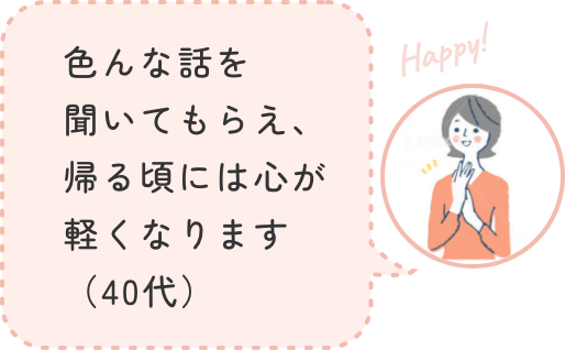 色んな話を聞いてもらえ、帰る頃には心が軽くなります(40代)